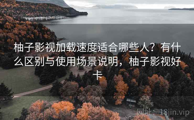 柚子影视加载速度适合哪些人？有什么区别与使用场景说明，柚子影视好卡