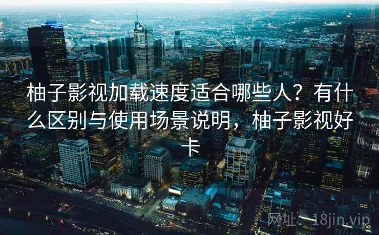 柚子影视加载速度适合哪些人?有什么区别与使用场景说明,柚子影视好卡 柚子影视加载速度适合哪些人?有什么区别与使用场景说明,柚子影视好卡