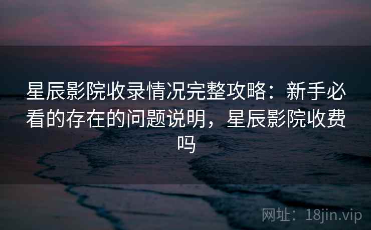 星辰影院收录情况完整攻略：新手必看的存在的问题说明，星辰影院收费吗