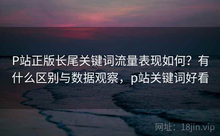 P站正版长尾关键词流量表现如何？有什么区别与数据观察，p站关键词好看