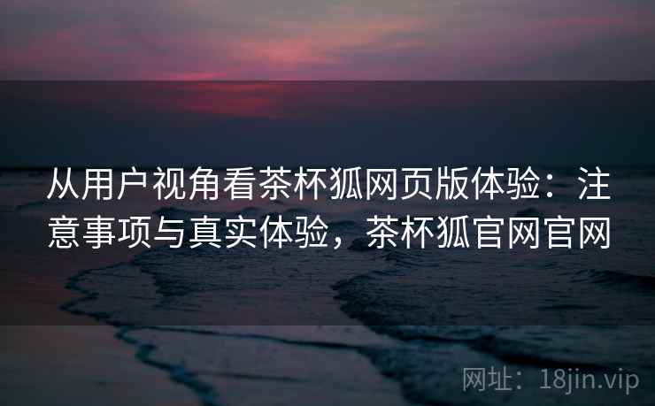 从用户视角看茶杯狐网页版体验:注意事项与真实体验,茶杯狐官网官网 从用户视角看茶杯狐网页版体验:注意事项与真实体验,茶杯狐官网官网