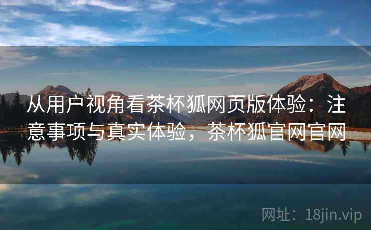 从用户视角看茶杯狐网页版体验：注意事项与真实体验，茶杯狐官网官网