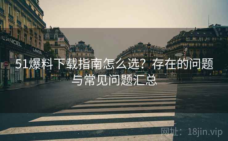 51爆料下载指南怎么选?存在的问题与常见问题汇总 51爆料下载指南怎么选?存在的问题与常见问题汇总