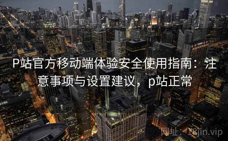 P站官方移动端体验安全使用指南：注意事项与设置建议，p站正常