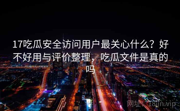 17吃瓜安全访问用户最关心什么？好不好用与评价整理，吃瓜文件是真的吗