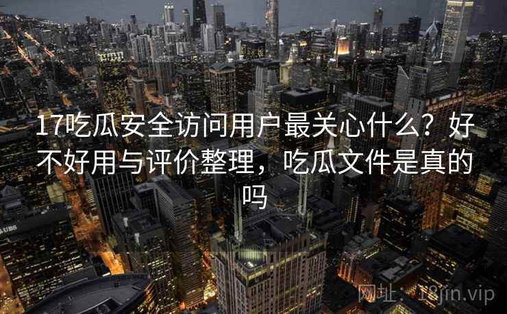 17吃瓜安全访问用户最关心什么?好不好用与评价整理,吃瓜文件是真的吗 17吃瓜安全访问用户最关心什么?好不好用与评价整理,吃瓜文件是真的吗