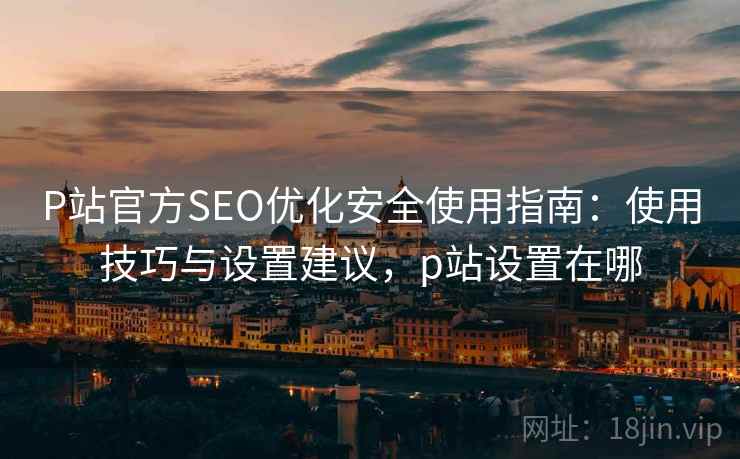 P站官方SEO优化安全使用指南:使用技巧与设置建议,p站设置在哪 P站官方SEO优化安全使用指南:使用技巧与设置建议,p站设置在哪
