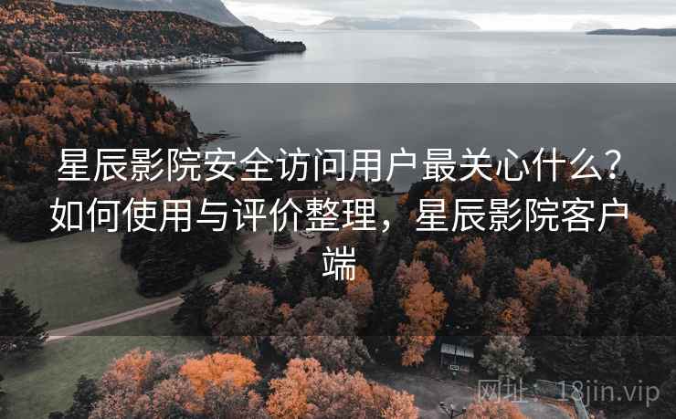 星辰影院安全访问用户最关心什么？如何使用与评价整理，星辰影院客户端