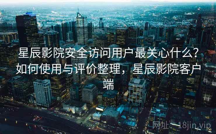 星辰影院安全访问用户最关心什么？如何使用与评价整理，星辰影院客户端