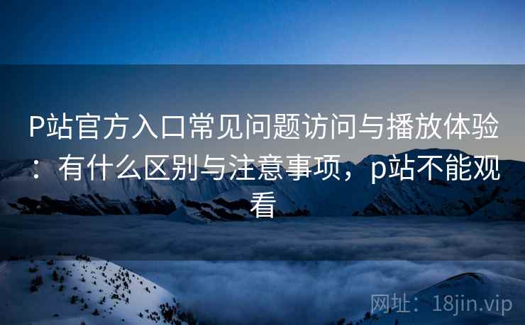 P站官方入口常见问题访问与播放体验：有什么区别与注意事项，p站不能观看