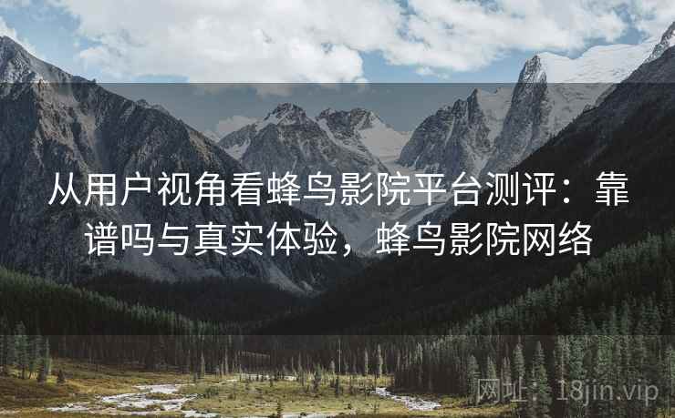 从用户视角看蜂鸟影院平台测评：靠谱吗与真实体验，蜂鸟影院网络