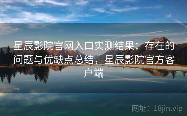 星辰影院官网入口实测结果：存在的问题与优缺点总结，星辰影院官方客户端