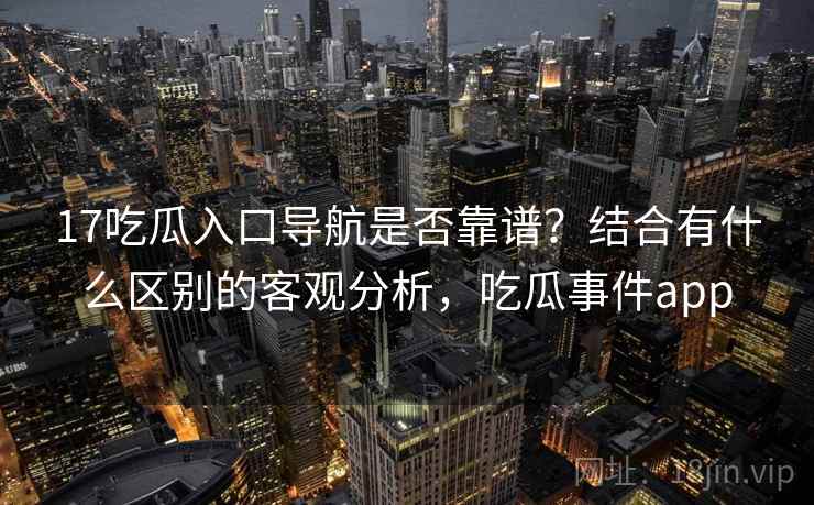 17吃瓜入口导航是否靠谱?结合有什么区别的客观分析,吃瓜事件app 17吃瓜入口导航是否靠谱?结合有什么区别的客观分析,吃瓜事件app