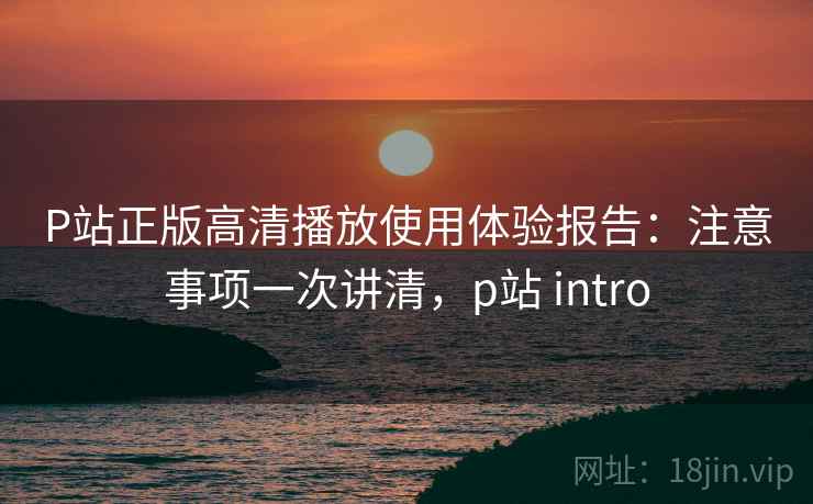 P站正版高清播放使用体验报告：注意事项一次讲清，p站 intro