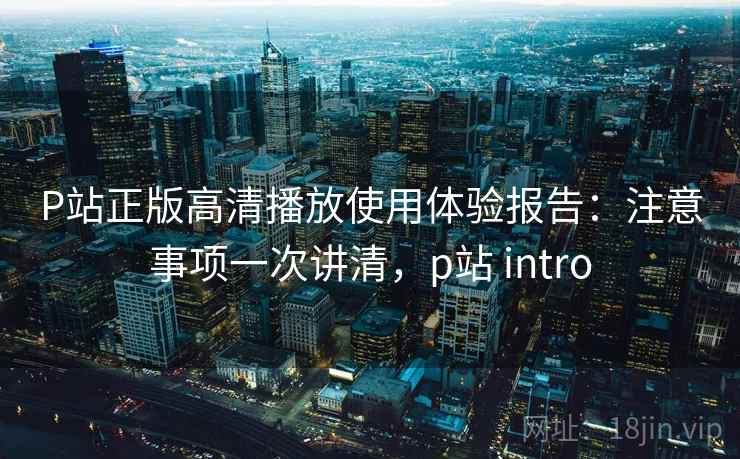 P站正版高清播放使用体验报告:注意事项一次讲清,p站 intro P站正版高清播放使用体验报告:注意事项一次讲清,p站 intro