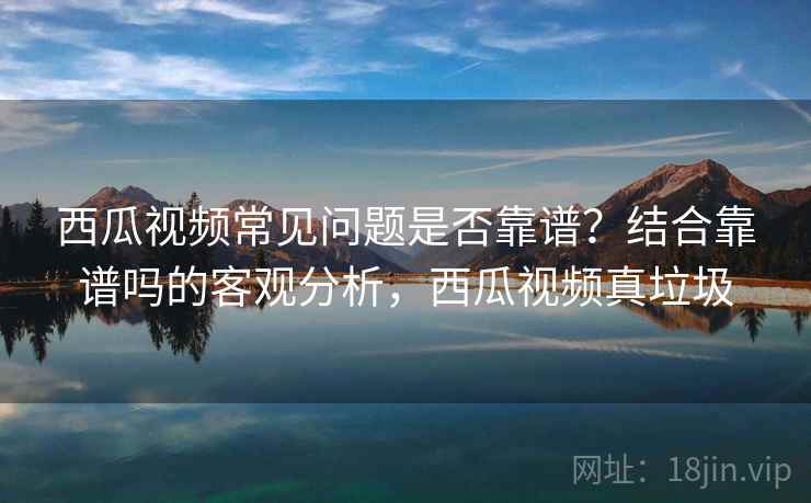 西瓜视频常见问题是否靠谱？结合靠谱吗的客观分析，西瓜视频真垃圾