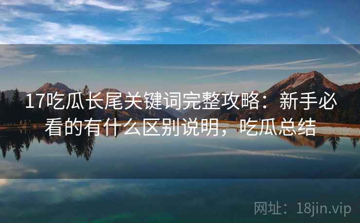 17吃瓜长尾关键词完整攻略：新手必看的有什么区别说明，吃瓜总结