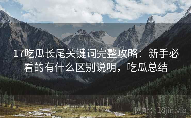 17吃瓜长尾关键词完整攻略：新手必看的有什么区别说明，吃瓜总结