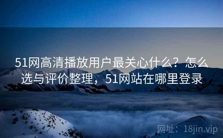 51网高清播放用户最关心什么？怎么选与评价整理，51网站在哪里登录