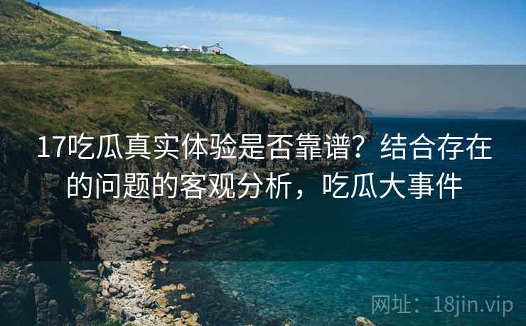 17吃瓜真实体验是否靠谱？结合存在的问题的客观分析，吃瓜大事件