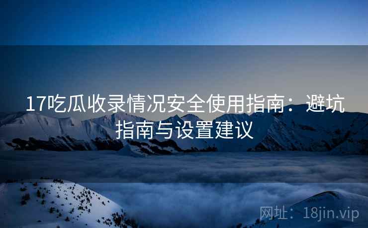 17吃瓜收录情况安全使用指南：避坑指南与设置建议