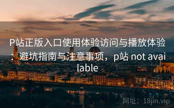 P站正版入口使用体验访问与播放体验：避坑指南与注意事项，p站 not available