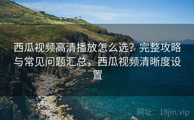 西瓜视频高清播放怎么选？完整攻略与常见问题汇总，西瓜视频清晰度设置