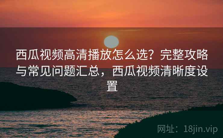 西瓜视频高清播放怎么选？完整攻略与常见问题汇总，西瓜视频清晰度设置