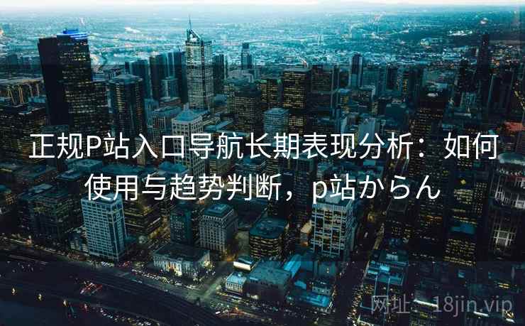 正规P站入口导航长期表现分析：如何使用与趋势判断，p站からん