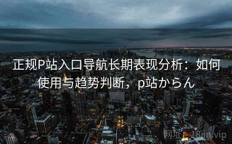 正规P站入口导航长期表现分析：如何使用与趋势判断，p站からん