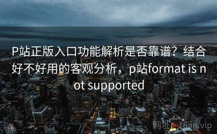 P站正版入口功能解析是否靠谱？结合好不好用的客观分析，p站format is not supported
