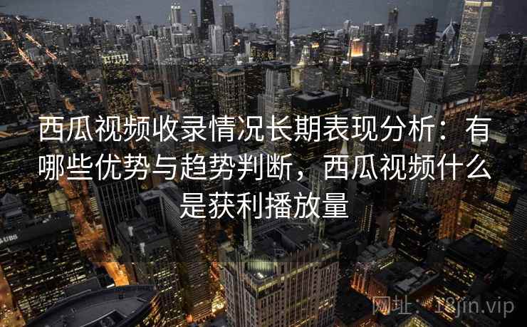 西瓜视频收录情况长期表现分析：有哪些优势与趋势判断，西瓜视频什么是获利播放量