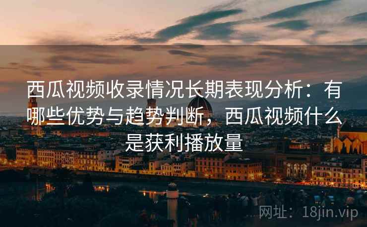西瓜视频收录情况长期表现分析：有哪些优势与趋势判断，西瓜视频什么是获利播放量