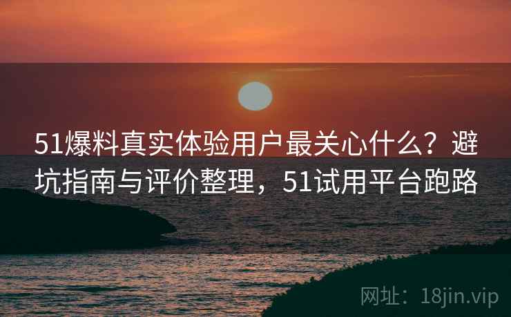51爆料真实体验用户最关心什么？避坑指南与评价整理，51试用平台跑路