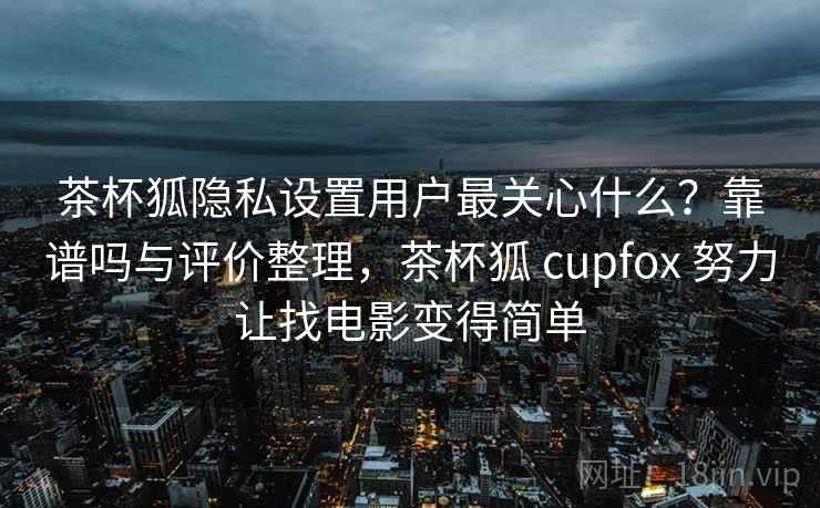 茶杯狐隐私设置用户最关心什么？靠谱吗与评价整理，茶杯狐 cupfox 努力让找电影变得简单