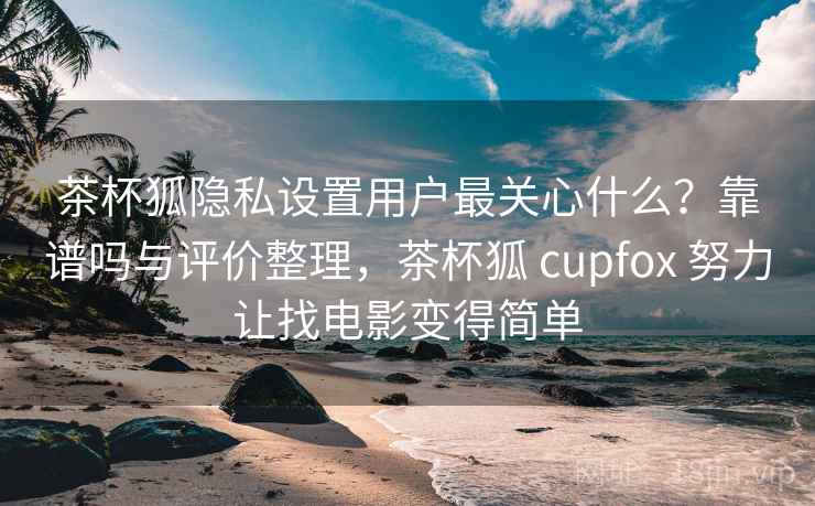 茶杯狐隐私设置用户最关心什么？靠谱吗与评价整理，茶杯狐 cupfox 努力让找电影变得简单