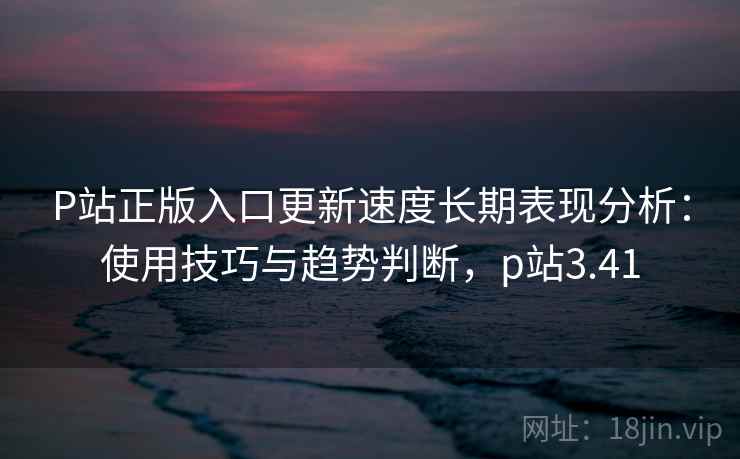 P站正版入口更新速度长期表现分析：使用技巧与趋势判断，p站3.41