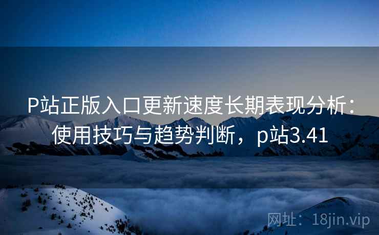 P站正版入口更新速度长期表现分析：使用技巧与趋势判断，p站3.41