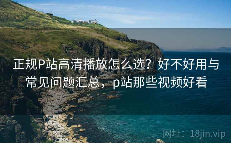 正规P站高清播放怎么选？好不好用与常见问题汇总，p站那些视频好看