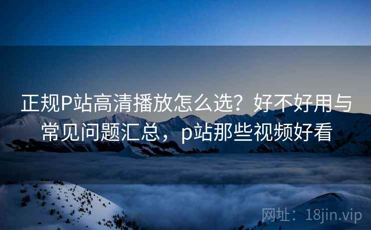 正规P站高清播放怎么选？好不好用与常见问题汇总，p站那些视频好看