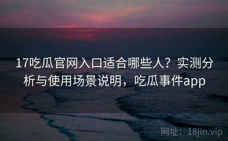 17吃瓜官网入口适合哪些人？实测分析与使用场景说明，吃瓜事件app