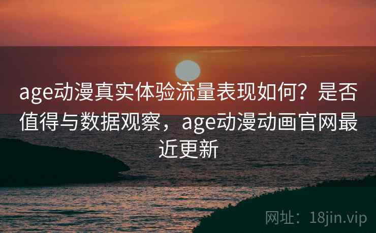 age动漫真实体验流量表现如何？是否值得与数据观察，age动漫动画官网最近更新