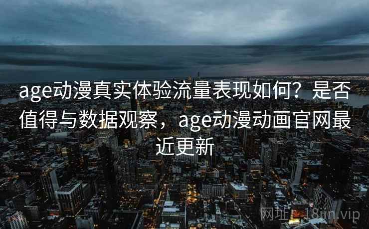age动漫真实体验流量表现如何？是否值得与数据观察，age动漫动画官网最近更新