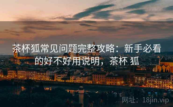 茶杯狐常见问题完整攻略：新手必看的好不好用说明，茶杯 狐