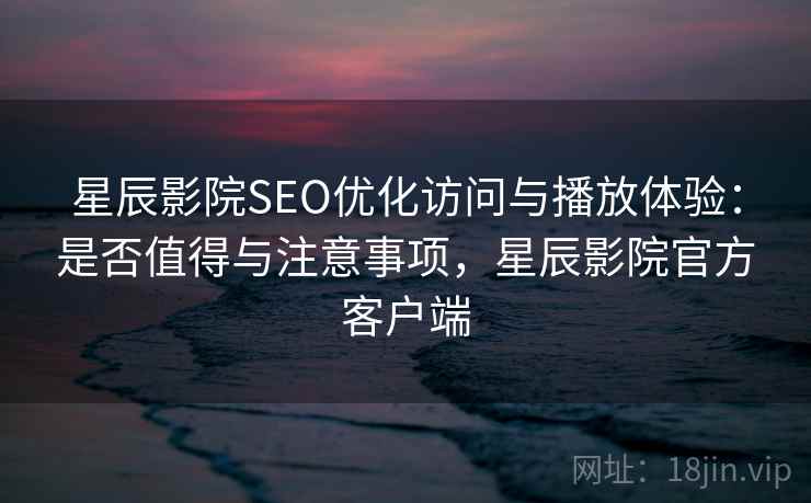 星辰影院SEO优化访问与播放体验：是否值得与注意事项，星辰影院官方客户端