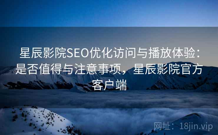 星辰影院SEO优化访问与播放体验：是否值得与注意事项，星辰影院官方客户端