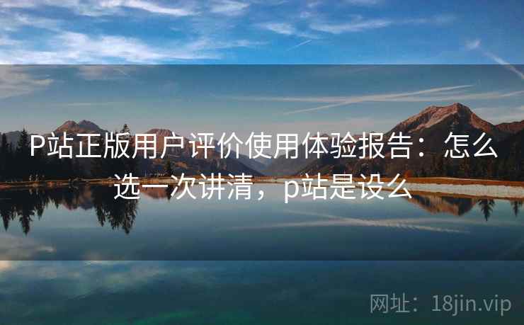 P站正版用户评价使用体验报告：怎么选一次讲清，p站是设么