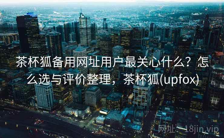 茶杯狐备用网址用户最关心什么？怎么选与评价整理，茶杯狐(upfox)