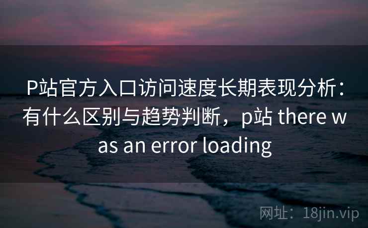 P站官方入口访问速度长期表现分析：有什么区别与趋势判断，p站 there was an error loading