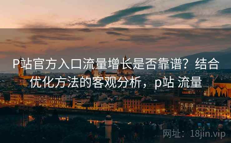 P站官方入口流量增长是否靠谱？结合优化方法的客观分析，p站 流量